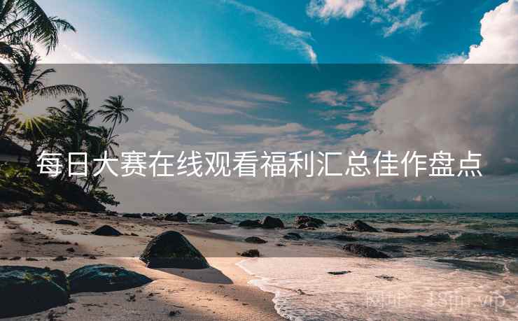 每日大赛在线观看福利汇总佳作盘点