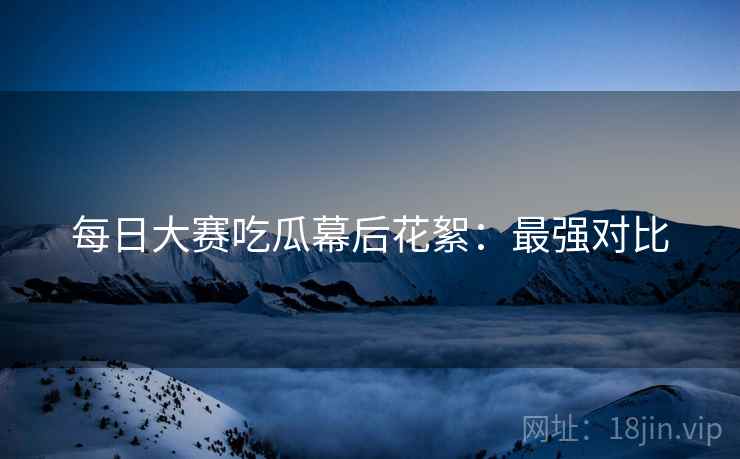 每日大赛吃瓜幕后花絮：最强对比