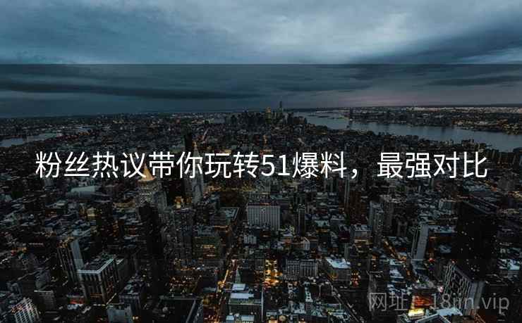 粉丝热议带你玩转51爆料，最强对比