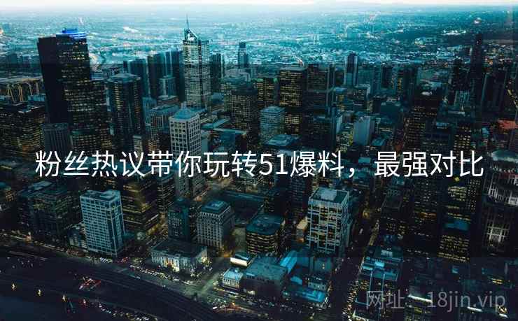 粉丝热议带你玩转51爆料，最强对比
