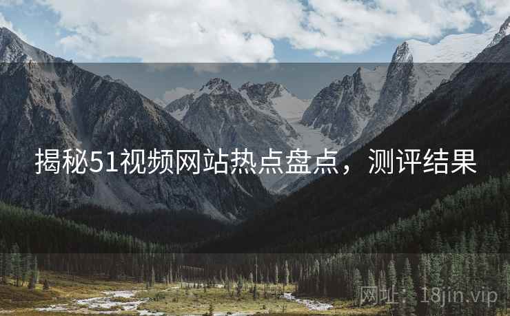揭秘51视频网站热点盘点，测评结果
