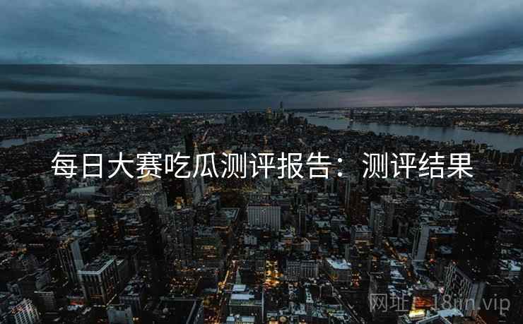 每日大赛吃瓜测评报告：测评结果