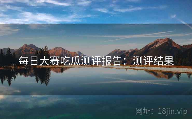 每日大赛吃瓜测评报告：测评结果