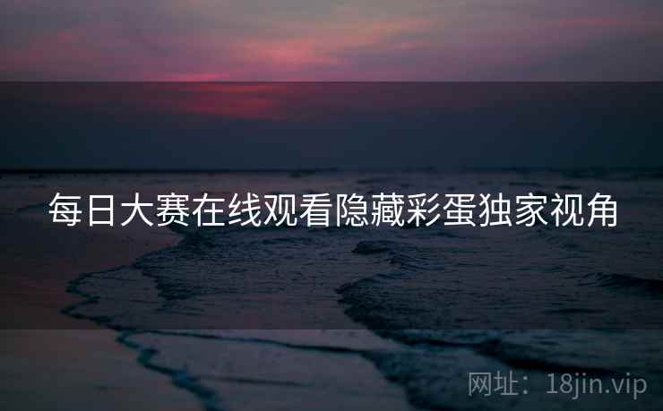 每日大赛在线观看隐藏彩蛋独家视角