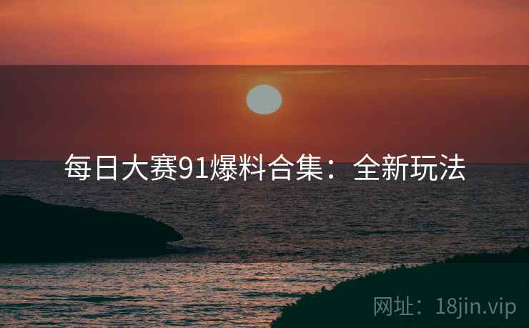每日大赛91爆料合集：全新玩法