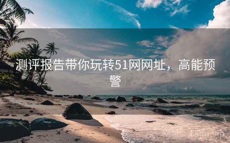 测评报告带你玩转51网网址，高能预警
