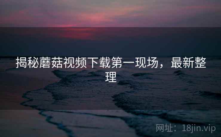 揭秘蘑菇视频下载第一现场，最新整理