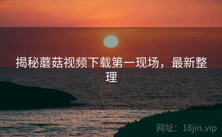 揭秘蘑菇视频下载第一现场，最新整理