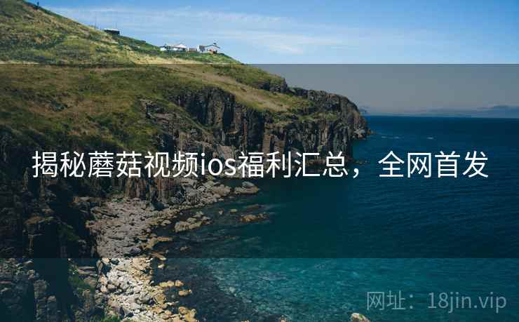 揭秘蘑菇视频ios福利汇总，全网首发