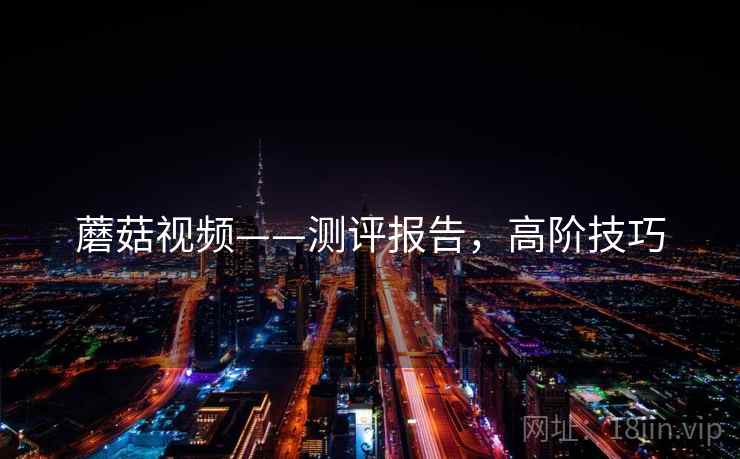 蘑菇视频——测评报告，高阶技巧