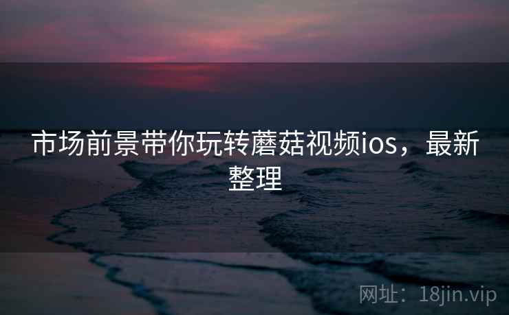 市场前景带你玩转蘑菇视频ios，最新整理