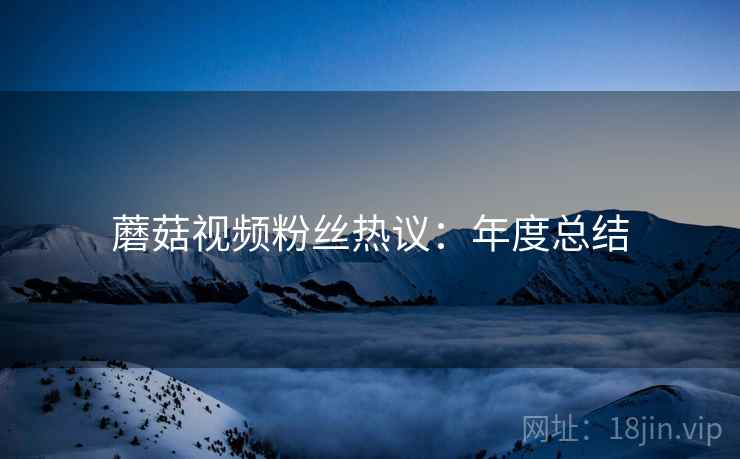 蘑菇视频粉丝热议：年度总结