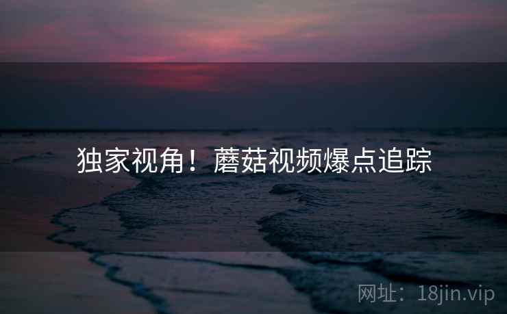 独家视角！蘑菇视频爆点追踪