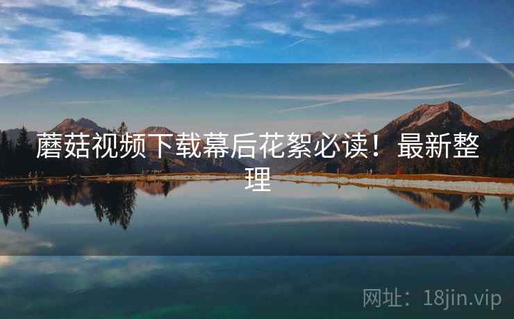蘑菇视频下载幕后花絮必读！最新整理