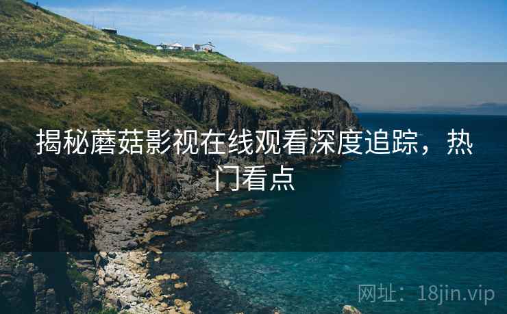 揭秘蘑菇影视在线观看深度追踪，热门看点