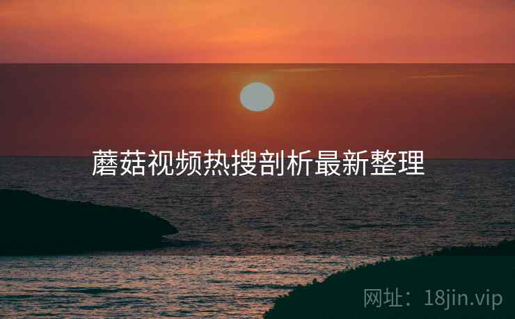 蘑菇视频热搜剖析最新整理