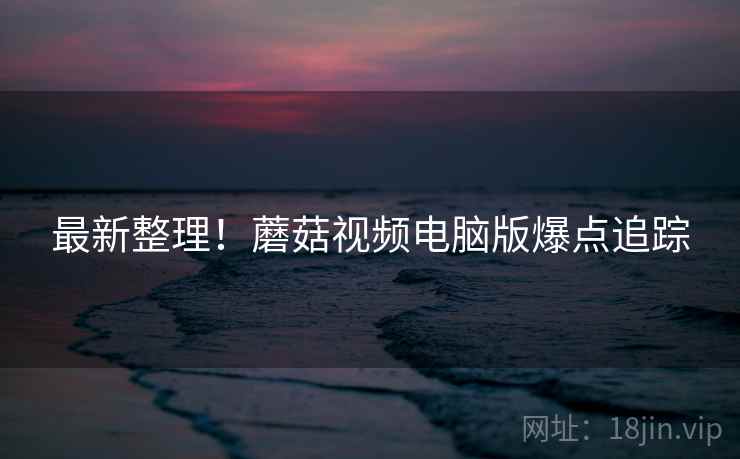 最新整理！蘑菇视频电脑版爆点追踪