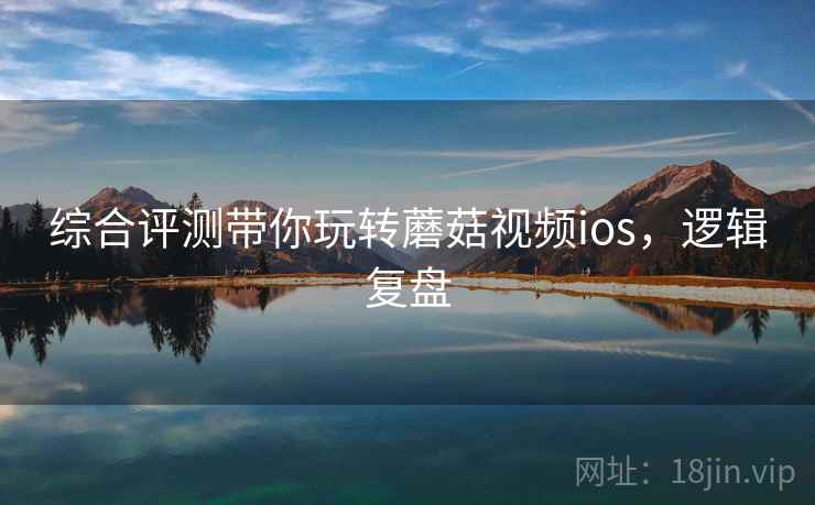 综合评测带你玩转蘑菇视频ios，逻辑复盘