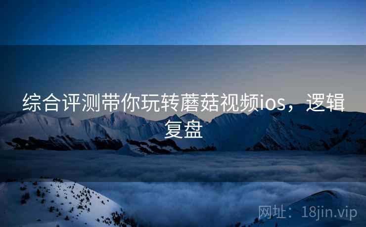 综合评测带你玩转蘑菇视频ios，逻辑复盘