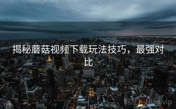 揭秘蘑菇视频下载玩法技巧，最强对比
