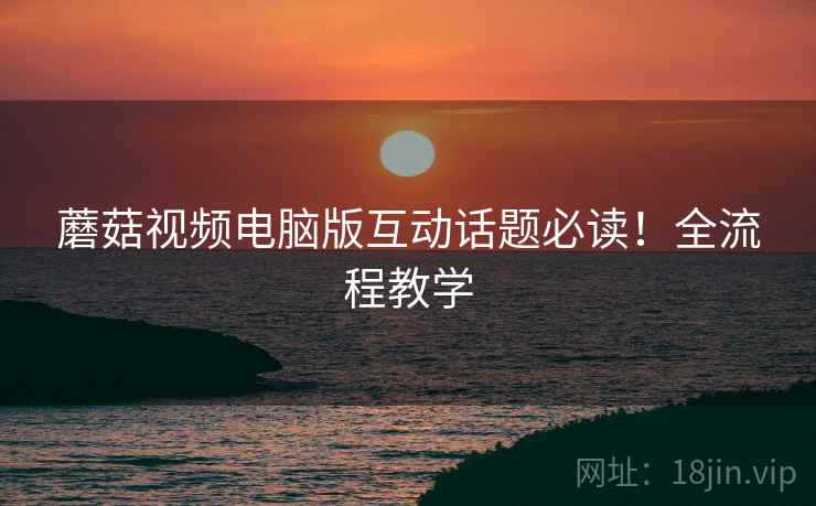 蘑菇视频电脑版互动话题必读！全流程教学