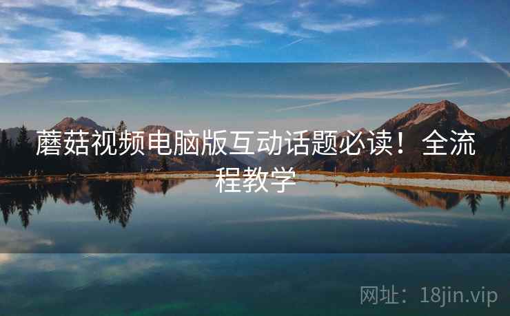 蘑菇视频电脑版互动话题必读！全流程教学