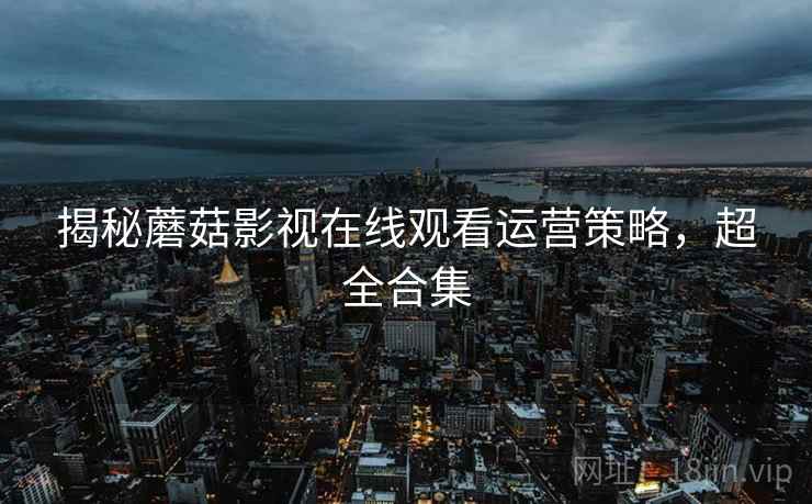 揭秘蘑菇影视在线观看运营策略，超全合集