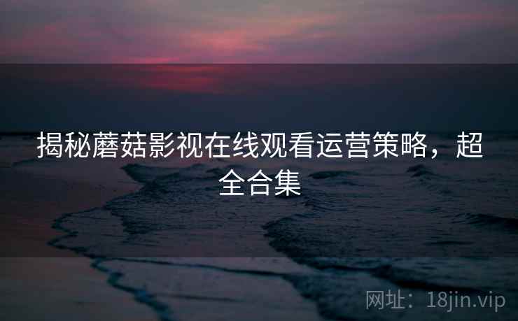 揭秘蘑菇影视在线观看运营策略，超全合集
