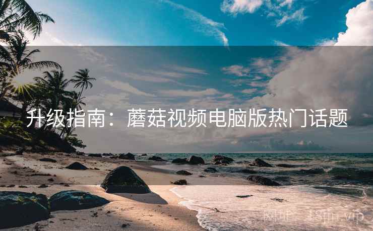 升级指南：蘑菇视频电脑版热门话题
