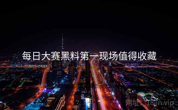 每日大赛黑料第一现场值得收藏