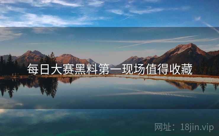 每日大赛黑料第一现场值得收藏