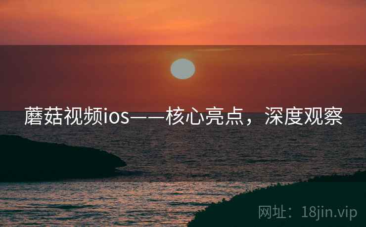 蘑菇视频ios——核心亮点，深度观察