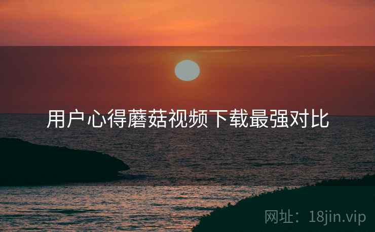 用户心得蘑菇视频下载最强对比